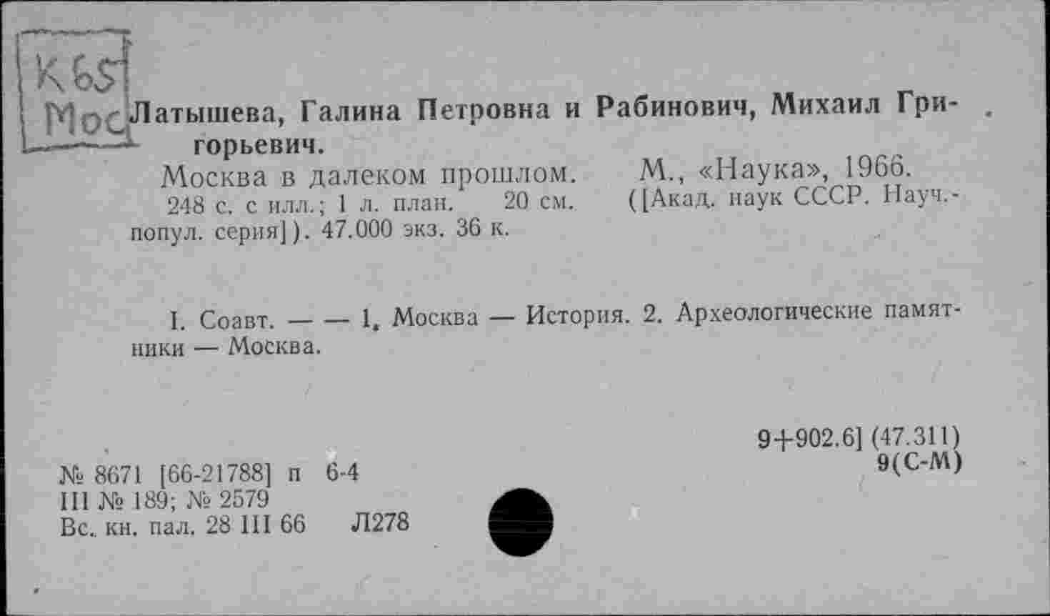 ﻿MpqH
атышева, Галина Петровна и горьевич.
Москва в далеком прошлом.
248 с. с ИЛЛ.; 1 л. план. 20 см. попул. серия]). 47.000 экз. 36 к.
Рабинович, Михаил Гри-
M., «Наука», 1966.
([Акад, наук СССР. Науч.-
I. Соавт.----1. Москва — История. 2. Археологические памят
ники — Москва.
№ 8671 [66-21788] п 6-4
III № 189; № 2579
Вс., кн. пал. 28 III 66	Л278
94-902.6] (47.311)
9(С-М)